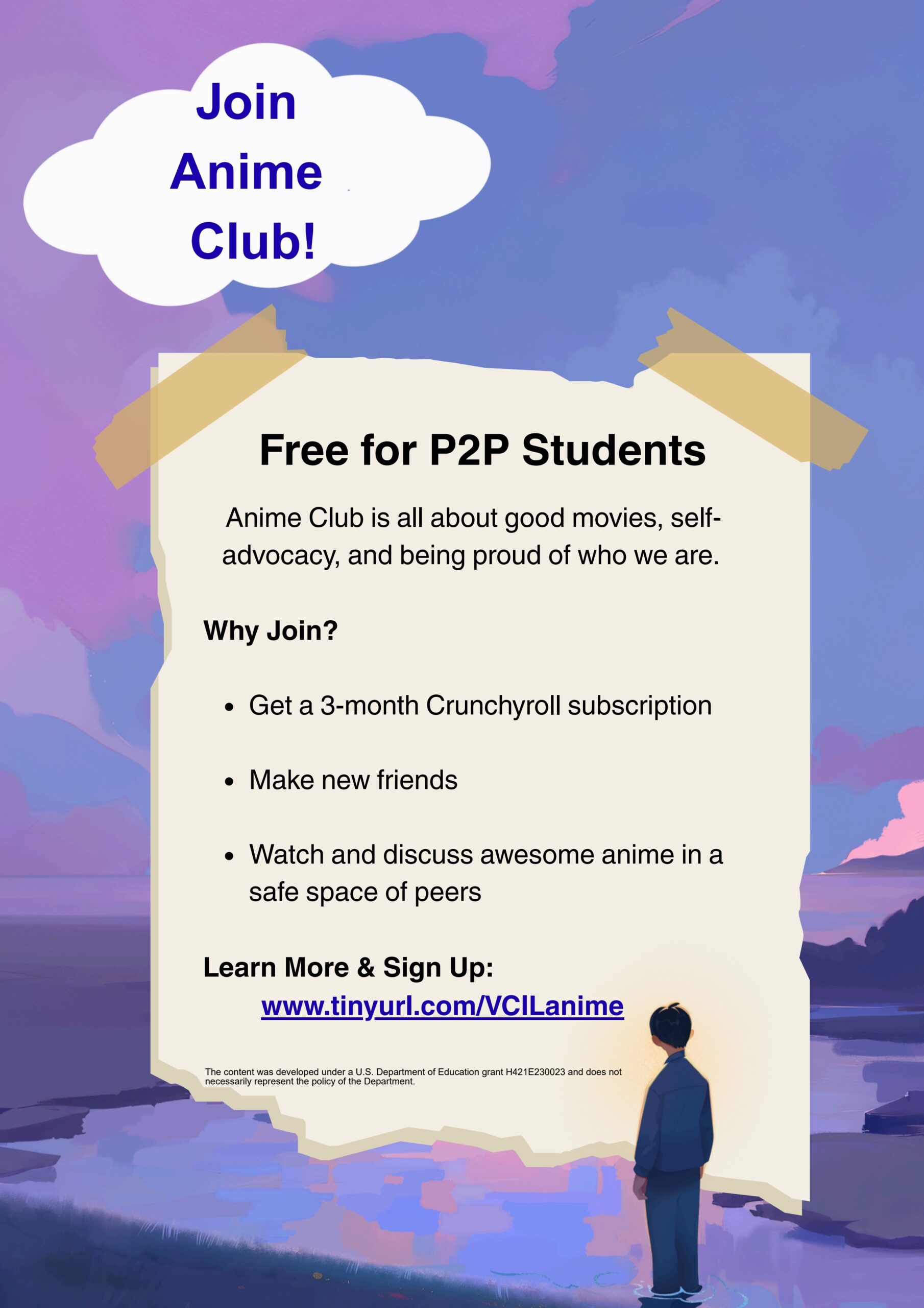Illustrated image of a purple sky with purple river at dusk. There is an anime style character facing away into the distance. A white cloud with the text: "Join Anime Club". An image of a piece of paper taped up with the text: Free for P2P Students Anime Club is all about good movies, self- advocacy, and being proud of who we are. Why Join? Get a 3-month Crunchyroll subscription Make new friends Watch and discuss awesome anime in a safe space of peers Learn More & Sign Up: www.tinyurl.com/VCILanime. The content was developed under a U.S. Department of Education grant H421E230023 and does not necessarily represent the policy of the Department.