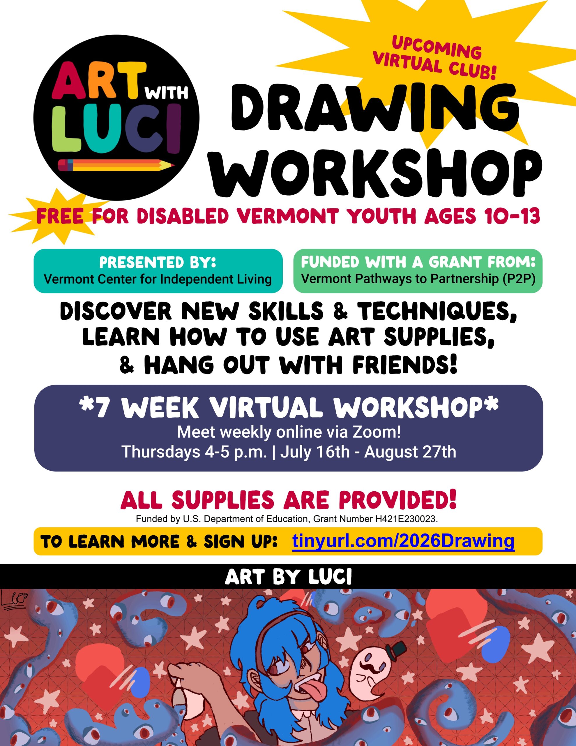 Art with Luci Drawing Workshop logo in rainbow colors with a pencil and a yellow starburst. Upcoming virtual club. Free for disabled Vermont youth ages 10-13. Presented by Vermont Center for Independent Living Funded with a grant from Vermont Pathways to Partnerships (P2P). Discover new skills and techniques, learn how to use art supplies, and hang out with friends. 7 week virtual workshop. Meet weekly online via Zoom! Thursdays 4-5pm July 16th-August 27th. All supplies are provided. To learn more and sign up: tinyurl.com/2026Drawing Art by Luci. Drawing in vibrant red and blue colors of a person with blue hair sticking their tongue out and pouring out a cup of blue liquid into a sea of doodle creatures. Funded by U.S. Department of Education, Grant Number H421E230023.