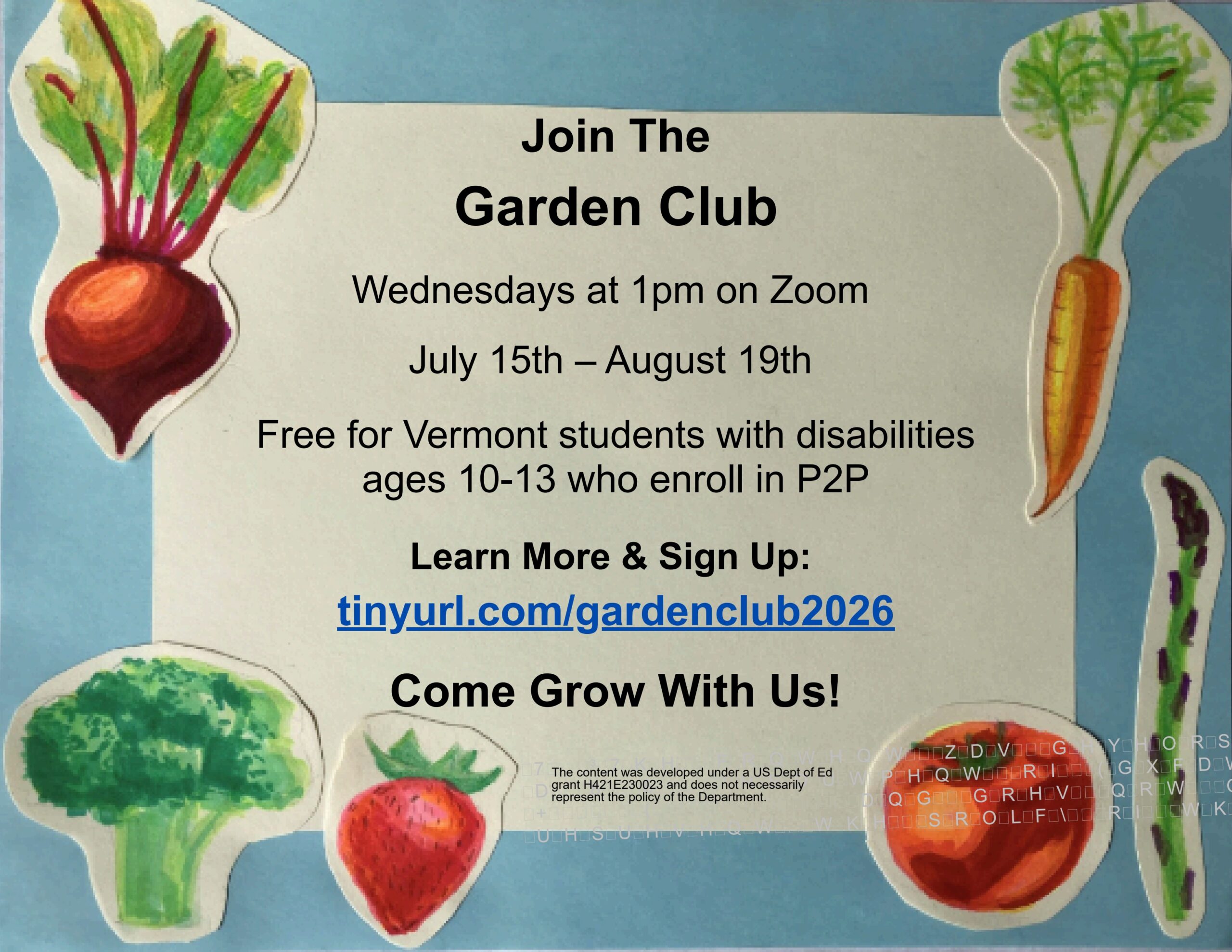 Blue background with hand drawn vegetables cut out and pasted along the flyer border: a carrot, asparagus, tomato, strawberry, broccoli, and beet. Join the Garden Club. Wednesdays at 1pm on Zoom. July 15th-August 19th. Free for Vermont students with disabilities ages 10-13 who enroll in P2P. Learn More & Sign Up: tinyurl.com/gardenclub2026 Come Grow With Us! Department of Education grant H421E230023 and does not necessarily represent the policy of the Department.