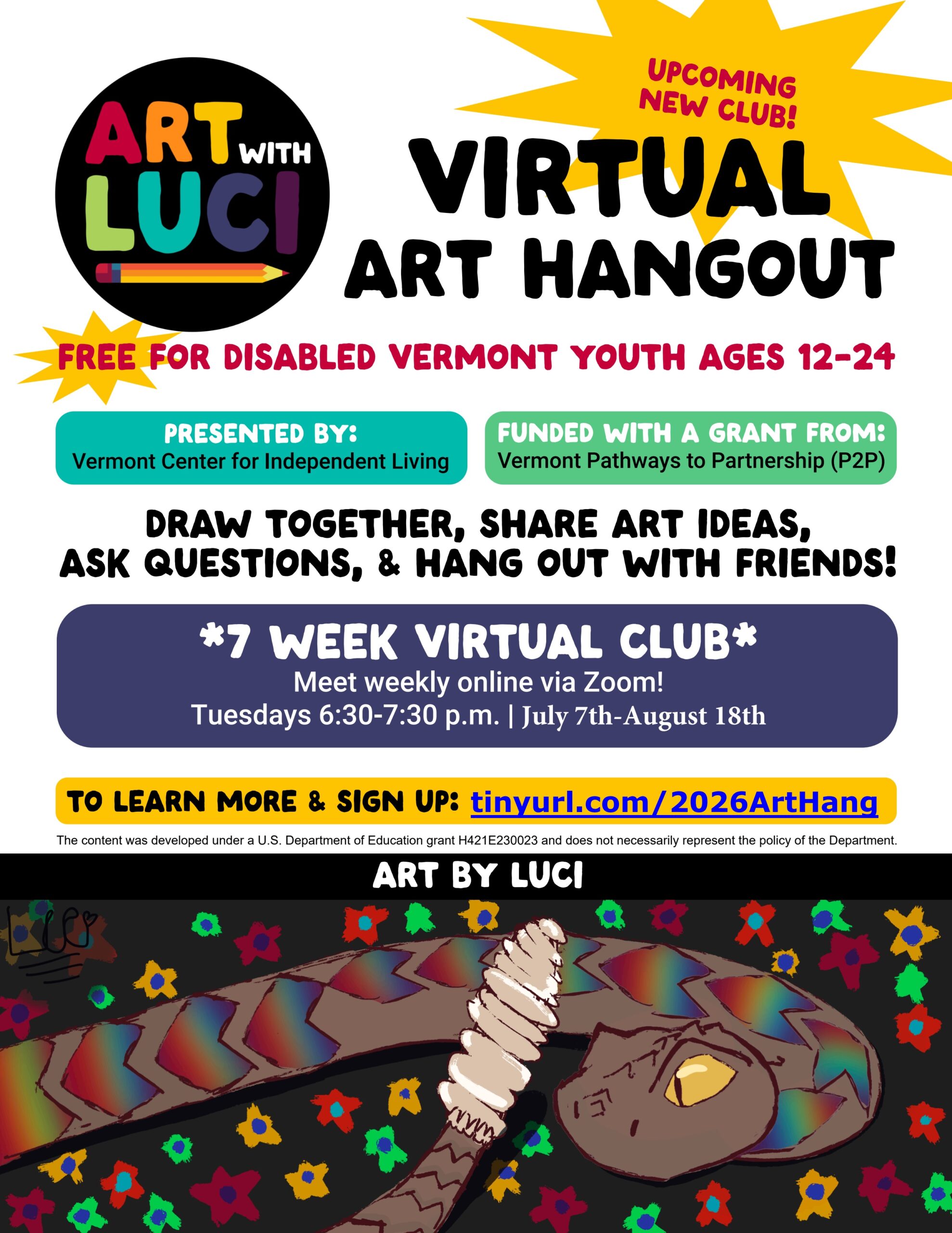 Art with Luci Drawing Workshop logo in rainbow colors with a pencil and a yellow starburst. Upcoming virtual club. Free for disabled Vermont youth ages 12-24. Presented by Vermont Center for Independent Living Funded with a grant from Vermont Pathways to Partnerships (P2P). Draw together, share art ideas, ask questions, and hang out with friends! 7 week virtual club. Meet weekly online via Zoom! Tuesdays 6:30pm-7:30pm. June 23rd-August 4th. To learn more and sign up: tinyurl.com/2026ArtHang. Art by Luci. A drawing of a brown rattlesnake with rainbow heart shaped markings on its back, tip of tail and rattle in the foreground. Background is black with green, orange, and red flowers. Department of Education grant H421E230023 and does not necessarily represent the policy of the Department.