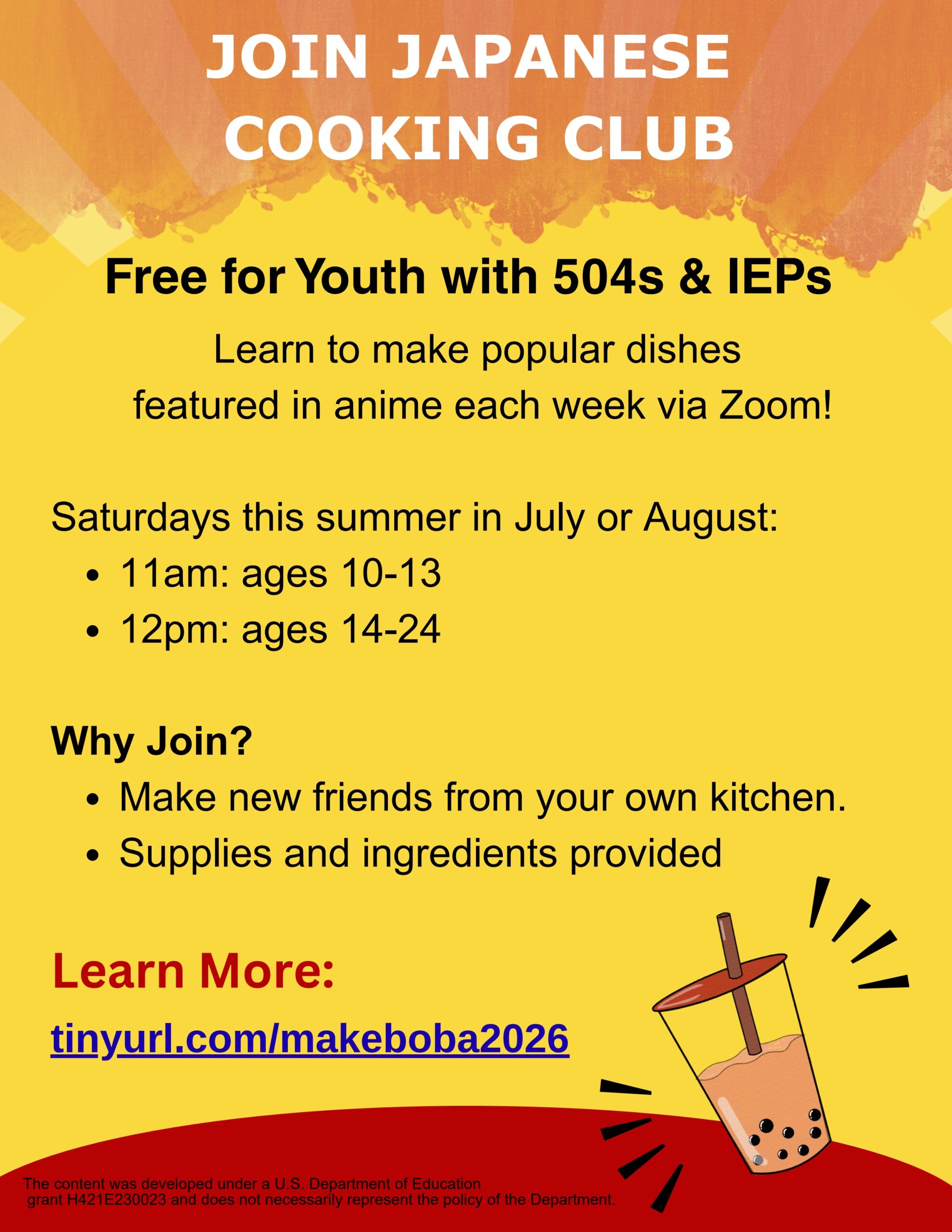 Join Japanese Cooking Club. Free for Youth with 504s & IEPs. Learn to make popular dishes featured in anime each week via Zoom! Saturdays this summer in July or August: 11am: ages 10-13 12pm: ages 14-24 Why Join? Make new friends from your own kitchen. Supplies and ingredients provided. Learn More: tinyurl.com/makeboba2026. Department of Education grant H421E230023 and does not necessarily represent the policy of the Department.