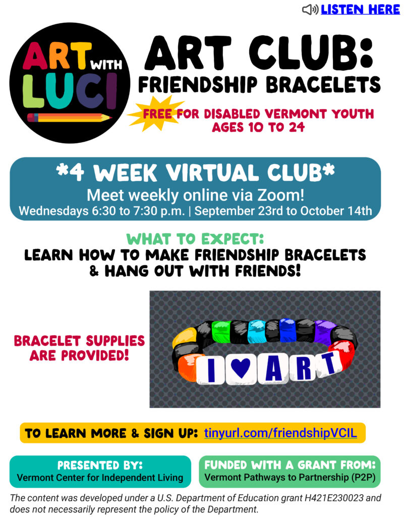 Art with Luci Drawing Workshop logo in rainbow colors with a pencil and a yellow starburst. “Listen here”. Art Club: Friendship Bracelets. Free for disabled Vermont youth ages 10-24. Presented by Vermont Center for Independent Living Funded with a grant from Vermont Pathways to Partnerships (P2P). Learn how to make friendship bracelets and hang out with friends. 4 week virtual club. Meet weekly online via Zoom! Wednesdays 6:30 to 7:30 p.m. September 23rd to October 14th Bracelet supplies are provided. To learn more and sign up: tinyurl.com/friendshipVCIL. Drawing of a friendship bracelet in vibrant red, green, orange, and blue with a grey background. White beads spell “I love art”. The content was developed under a U.S. Department of Education grant H421E230023 and does not necessarily represent the policy of the Department.