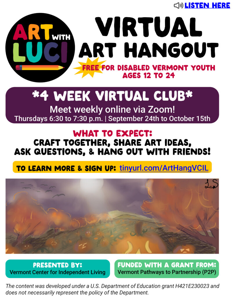 Art with Luci Drawing Workshop logo in rainbow colors with a pencil and a yellow starburst. “Listen here”. Virtual Art Hangout. Free for disabled Vermont youth ages 12-24. Presented by Vermont Center for Independent Living Funded with a grant from Vermont Pathways to Partnerships (P2P). Craft together, share art ideas, ask questions, and hang out with friends! 4 week virtual club. Meet weekly online via Zoom! Thursdays 6:30 to 7:30 p.m. September 24th to October 15th. To learn more and sign up: tinyurl.com/ArtHangVCIL A drawing of a field of orange Jack-o-Lanterns. The trees are full of orange and yellow leaves. The sky is purple with black birds and a full white moon. The content was developed under a U.S. Department of Education grant H421E230023 and does not necessarily represent the policy of the Department.