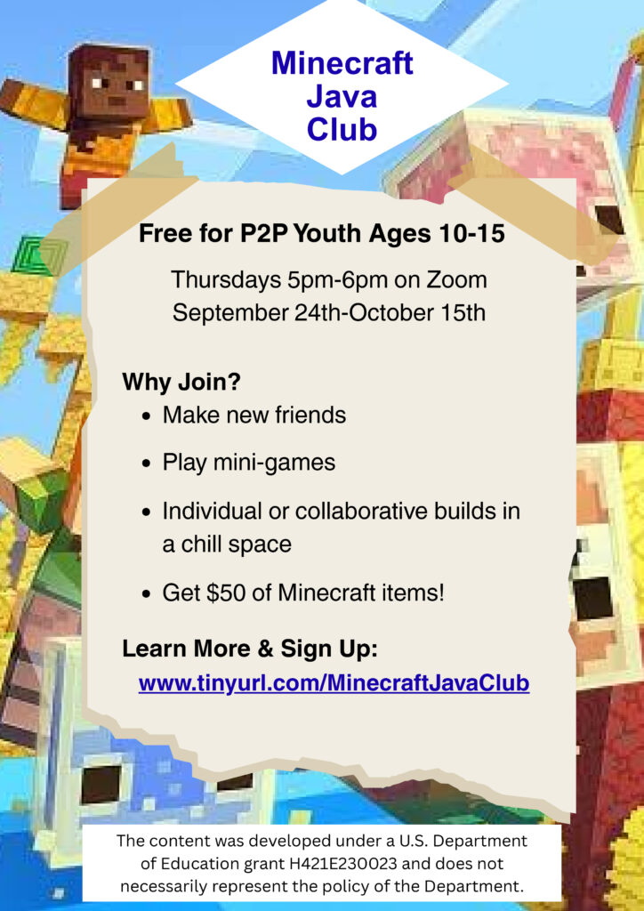 Background image of a pixelated Minecraft world. Minecraft Java Club. Free for P2P Youth Ages 10-15. Thursdays 5pm-6pm on Zoom. September 24th-October 15th. Why Join? Make new friends. Play mini-games. Individual or collaborative builds in a chill space. Get $50 of Minecraft items! Learn More & Sign Up: www.tinyurl.com/MinecraftJavaClub. The content was developed under a U.S. Department of Education grant H421E230023 and does not necessarily represent the policy of the Department.