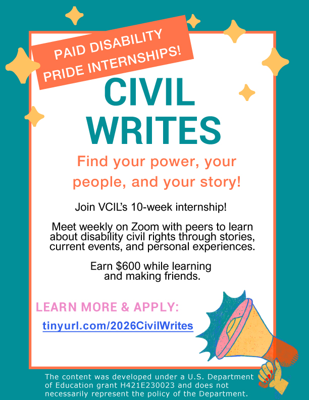 A flyer with a teal border. There is an image of a yellow hand holding a yellow and orange megaphone. There are stars around the outside border of the flyer. The text is: Paid disability pride internships. Civil Writes. Find your power, your people, and your story. Join VCIL's 10 week internship! Meet weekly on Zoom with peers to learn about disability civil rights through stories, current events, and personal experiences. Earn $600 while learning and making friends. Learn more and apply: https://tinyurl.com/2026CivilWrites The content was developed under a U.S. Department of Education grant H421E230023 and does not necessarily represent the policy of the Department.